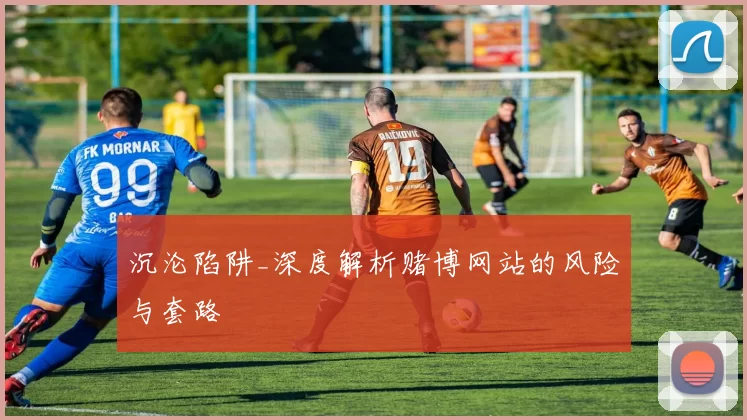 沉沦陷阱_深度解析赌博网站的风险与套路