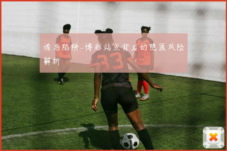 诱惑陷阱_博彩站点背后的隐匿风险解析