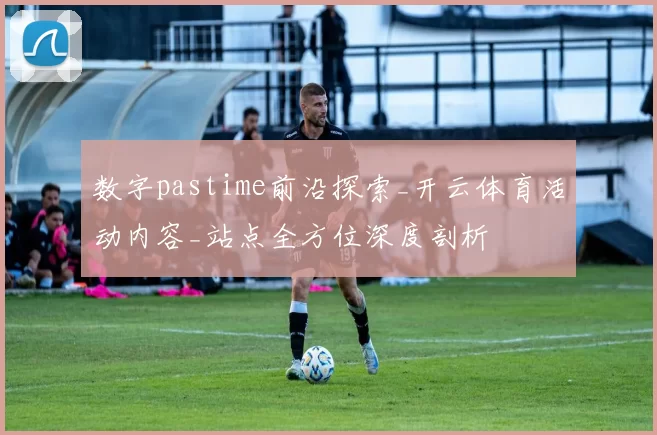 数字pastime前沿探索_开云体育活动内容_站点全方位深度剖析